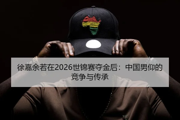 徐嘉余若在2026世锦赛夺金后：中国男仰的竞争与传承